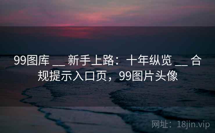 99图库 __ 新手上路：十年纵览 __ 合规提示入口页，99图片头像